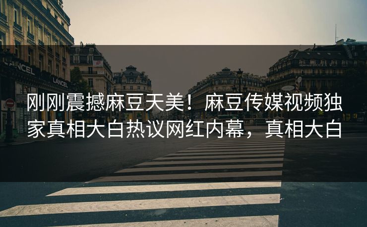 刚刚震撼麻豆天美！麻豆传媒视频独家真相大白热议网红内幕，真相大白