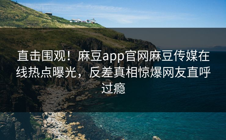 直击围观！麻豆app官网麻豆传媒在线热点曝光，反差真相惊爆网友直呼过瘾