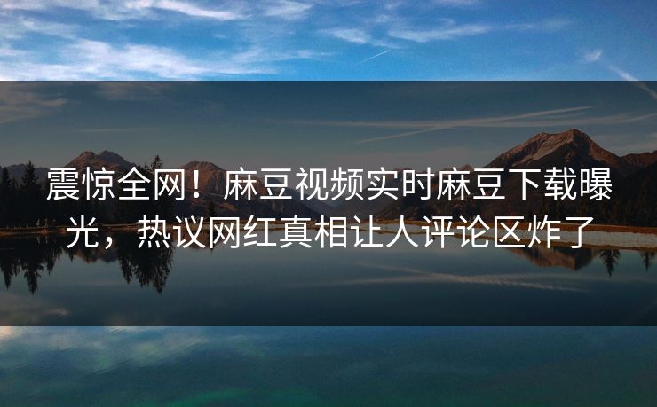 震惊全网！麻豆视频实时麻豆下载曝光，热议网红真相让人评论区炸了