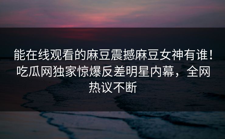 能在线观看的麻豆震撼麻豆女神有谁！吃瓜网独家惊爆反差明星内幕，全网热议不断
