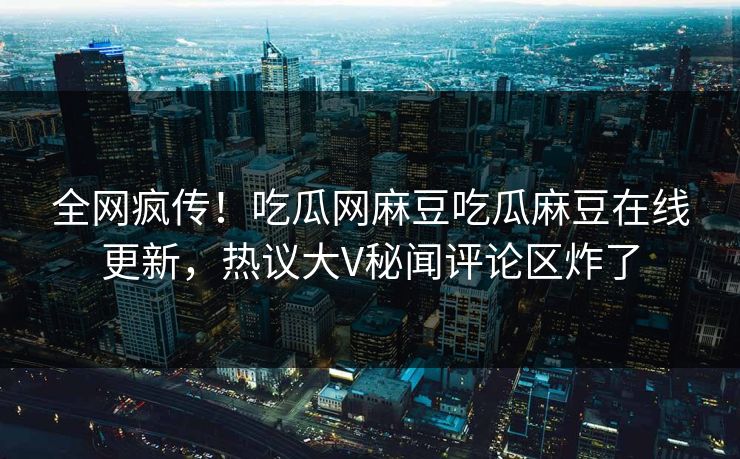 全网疯传！吃瓜网麻豆吃瓜麻豆在线更新，热议大V秘闻评论区炸了