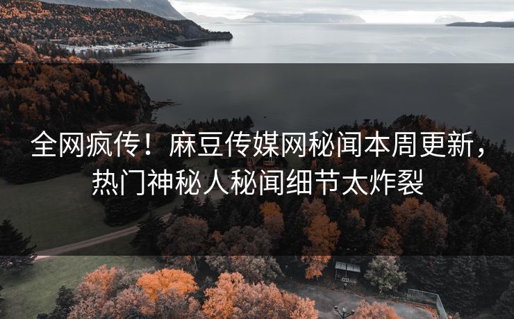 全网疯传！麻豆传媒网秘闻本周更新，热门神秘人秘闻细节太炸裂