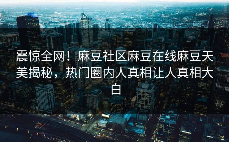 震惊全网！麻豆社区麻豆在线麻豆天美揭秘，热门圈内人真相让人真相大白