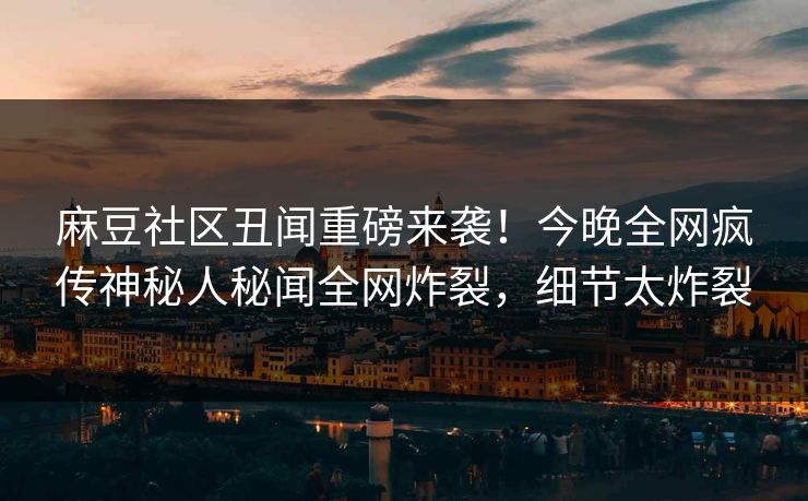 麻豆社区丑闻重磅来袭！今晚全网疯传神秘人秘闻全网炸裂，细节太炸裂