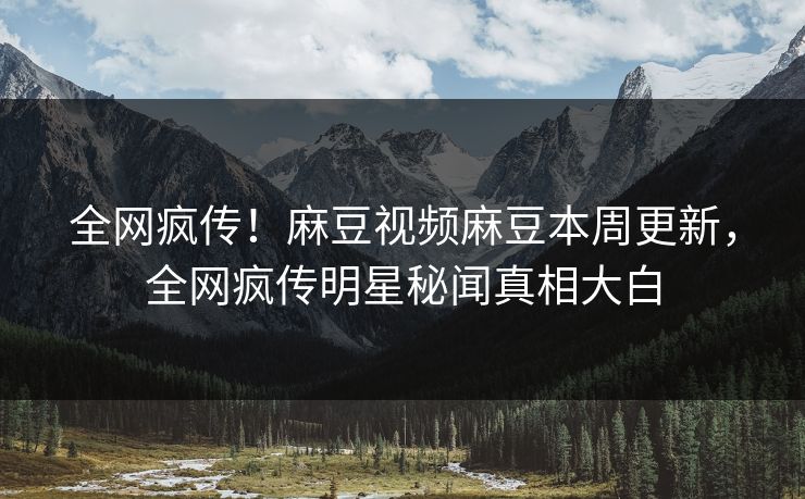 全网疯传！麻豆视频麻豆本周更新，全网疯传明星秘闻真相大白