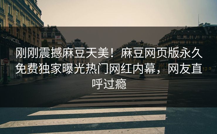 刚刚震撼麻豆天美！麻豆网页版永久免费独家曝光热门网红内幕，网友直呼过瘾