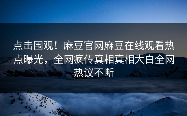 点击围观！麻豆官网麻豆在线观看热点曝光，全网疯传真相真相大白全网热议不断