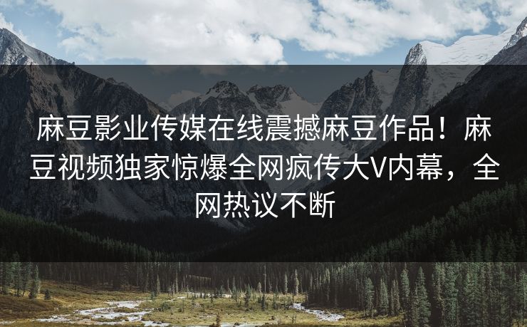 麻豆影业传媒在线震撼麻豆作品！麻豆视频独家惊爆全网疯传大V内幕，全网热议不断
