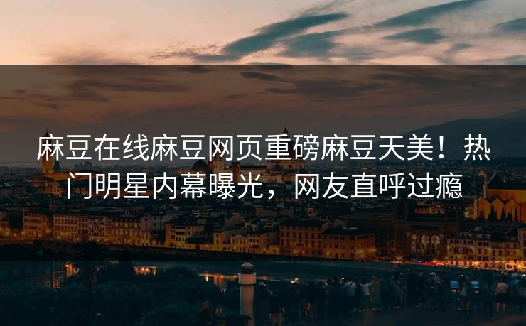 麻豆在线麻豆网页重磅麻豆天美！热门明星内幕曝光，网友直呼过瘾