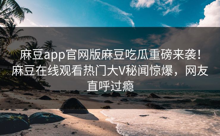 麻豆app官网版麻豆吃瓜重磅来袭！麻豆在线观看热门大V秘闻惊爆，网友直呼过瘾