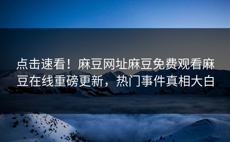 点击速看！麻豆网址麻豆免费观看麻豆在线重磅更新，热门事件真相大白