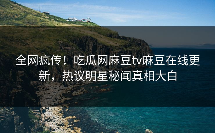 全网疯传！吃瓜网麻豆tv麻豆在线更新，热议明星秘闻真相大白