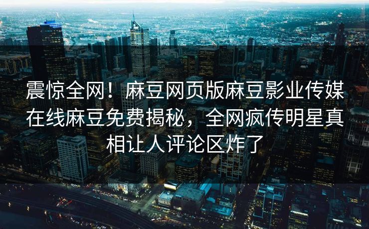 震惊全网！麻豆网页版麻豆影业传媒在线麻豆免费揭秘，全网疯传明星真相让人评论区炸了