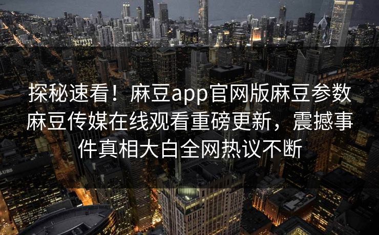 探秘速看！麻豆app官网版麻豆参数麻豆传媒在线观看重磅更新，震撼事件真相大白全网热议不断