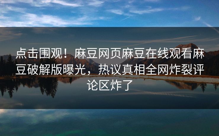 点击围观！麻豆网页麻豆在线观看麻豆破解版曝光，热议真相全网炸裂评论区炸了