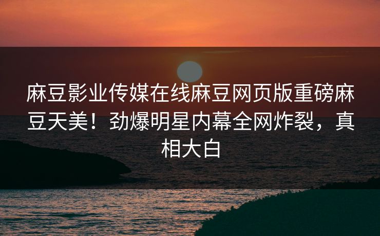 麻豆影业传媒在线麻豆网页版重磅麻豆天美！劲爆明星内幕全网炸裂，真相大白