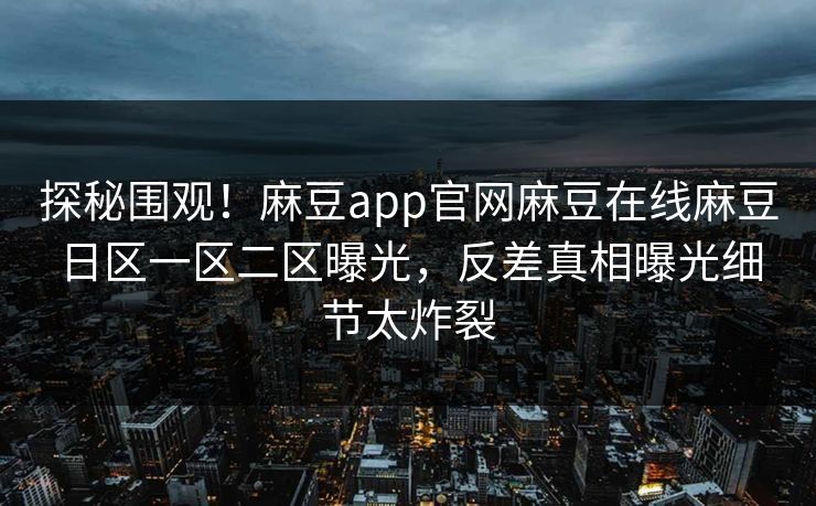 探秘围观！麻豆app官网麻豆在线麻豆日区一区二区曝光，反差真相曝光细节太炸裂