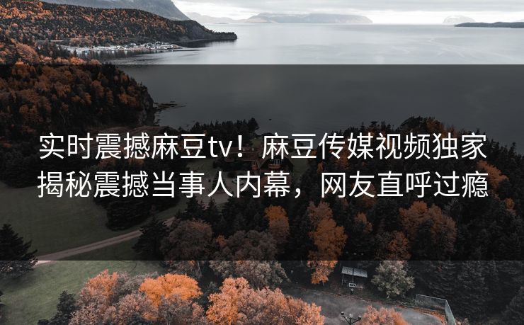 实时震撼麻豆tv！麻豆传媒视频独家揭秘震撼当事人内幕，网友直呼过瘾