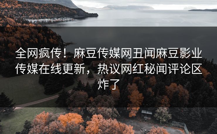 全网疯传！麻豆传媒网丑闻麻豆影业传媒在线更新，热议网红秘闻评论区炸了
