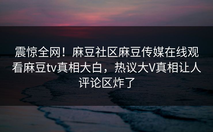 震惊全网！麻豆社区麻豆传媒在线观看麻豆tv真相大白，热议大V真相让人评论区炸了