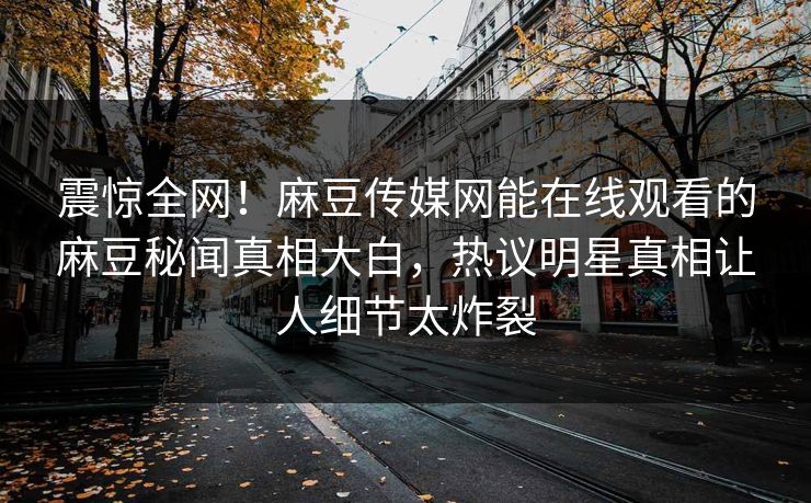 震惊全网！麻豆传媒网能在线观看的麻豆秘闻真相大白，热议明星真相让人细节太炸裂