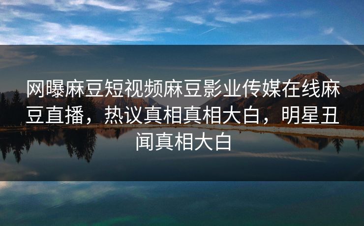 网曝麻豆短视频麻豆影业传媒在线麻豆直播，热议真相真相大白，明星丑闻真相大白