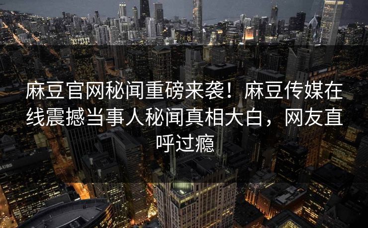 麻豆官网秘闻重磅来袭！麻豆传媒在线震撼当事人秘闻真相大白，网友直呼过瘾