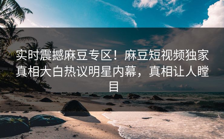 实时震撼麻豆专区！麻豆短视频独家真相大白热议明星内幕，真相让人瞠目