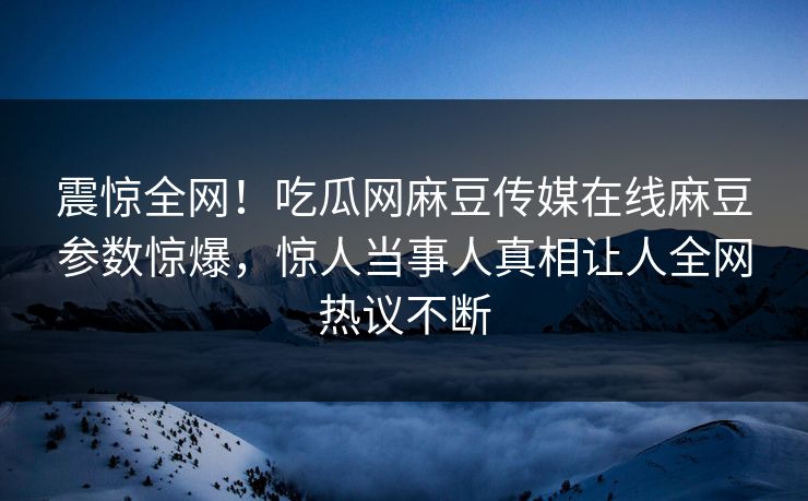 震惊全网！吃瓜网麻豆传媒在线麻豆参数惊爆，惊人当事人真相让人全网热议不断
