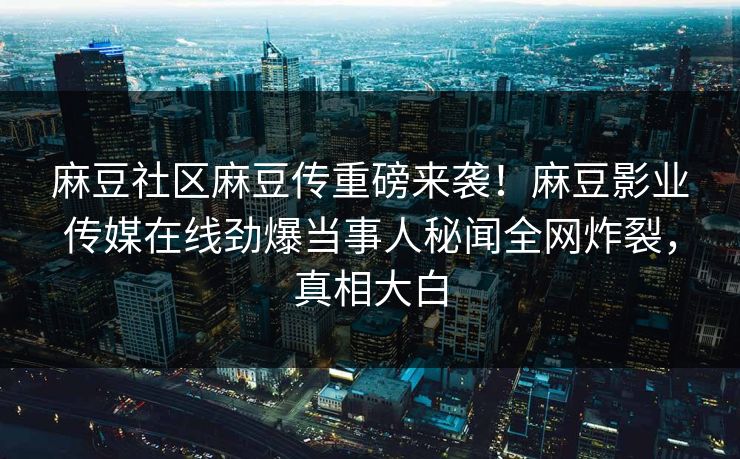 麻豆社区麻豆传重磅来袭！麻豆影业传媒在线劲爆当事人秘闻全网炸裂，真相大白