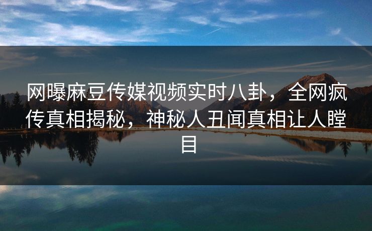 网曝麻豆传媒视频实时八卦，全网疯传真相揭秘，神秘人丑闻真相让人瞠目