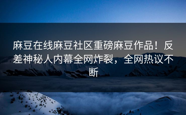 麻豆在线麻豆社区重磅麻豆作品！反差神秘人内幕全网炸裂，全网热议不断