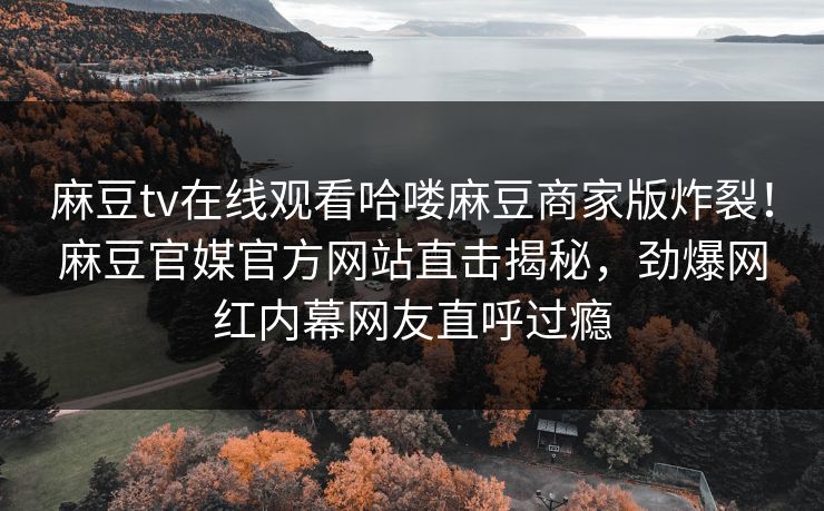 麻豆tv在线观看哈喽麻豆商家版炸裂！麻豆官媒官方网站直击揭秘，劲爆网红内幕网友直呼过瘾