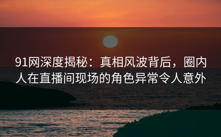 91网深度揭秘：真相风波背后，圈内人在直播间现场的角色异常令人意外