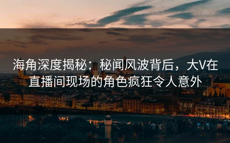 海角深度揭秘：秘闻风波背后，大V在直播间现场的角色疯狂令人意外