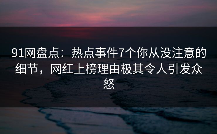 91网盘点：热点事件7个你从没注意的细节，网红上榜理由极其令人引发众怒