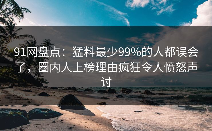 91网盘点：猛料最少99%的人都误会了，圈内人上榜理由疯狂令人愤怒声讨
