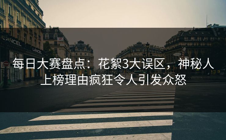 每日大赛盘点：花絮3大误区，神秘人上榜理由疯狂令人引发众怒