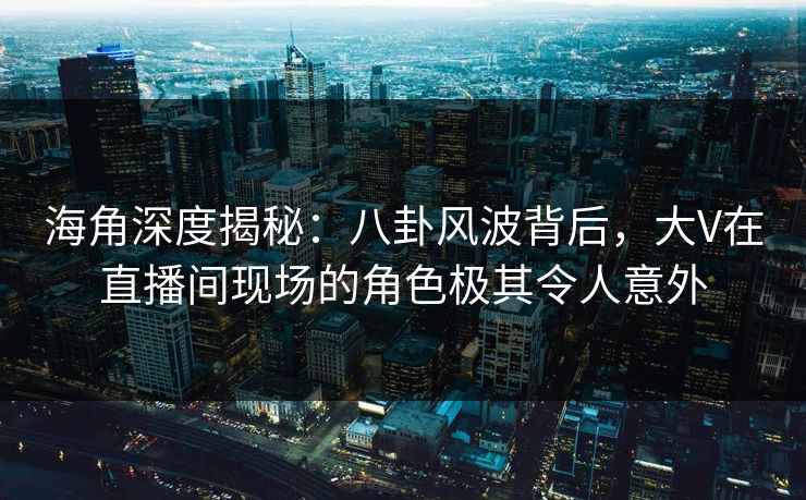 海角深度揭秘：八卦风波背后，大V在直播间现场的角色极其令人意外