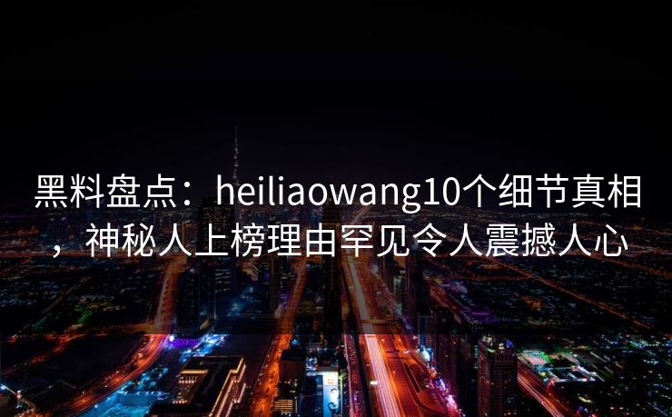 黑料盘点：heiliaowang10个细节真相，神秘人上榜理由罕见令人震撼人心