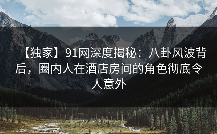 【独家】91网深度揭秘：八卦风波背后，圈内人在酒店房间的角色彻底令人意外
