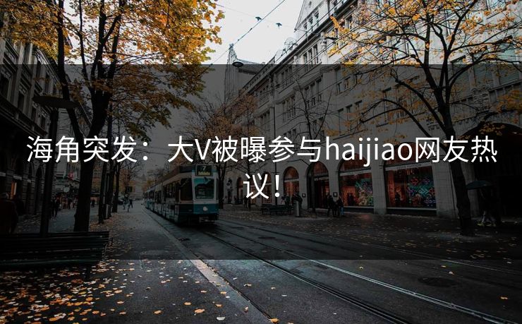 海角突发：大V被曝参与haijiao网友热议！