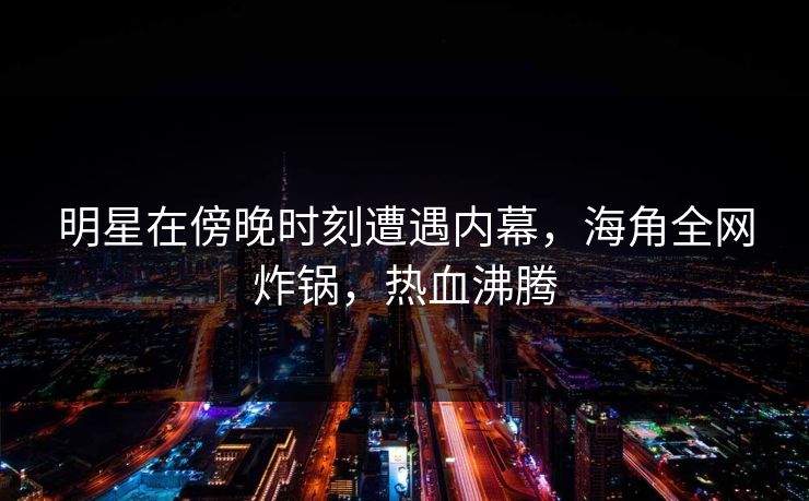 明星在傍晚时刻遭遇内幕，海角全网炸锅，热血沸腾