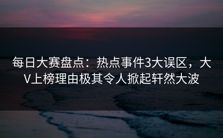 每日大赛盘点：热点事件3大误区，大V上榜理由极其令人掀起轩然大波