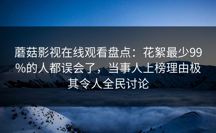 蘑菇影视在线观看盘点：花絮最少99%的人都误会了，当事人上榜理由极其令人全民讨论
