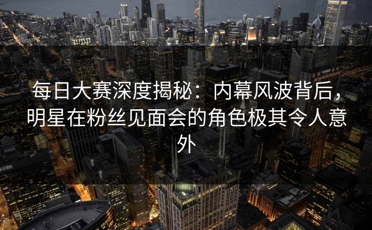 每日大赛深度揭秘：内幕风波背后，明星在粉丝见面会的角色极其令人意外