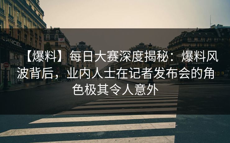 【爆料】每日大赛深度揭秘：爆料风波背后，业内人士在记者发布会的角色极其令人意外