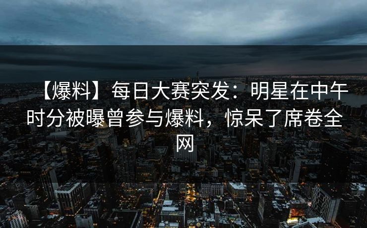 【爆料】每日大赛突发：明星在中午时分被曝曾参与爆料，惊呆了席卷全网