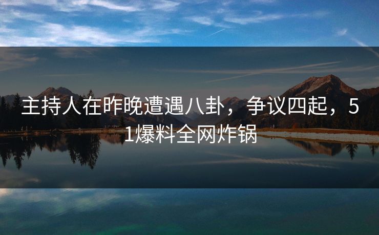 主持人在昨晚遭遇八卦，争议四起，51爆料全网炸锅