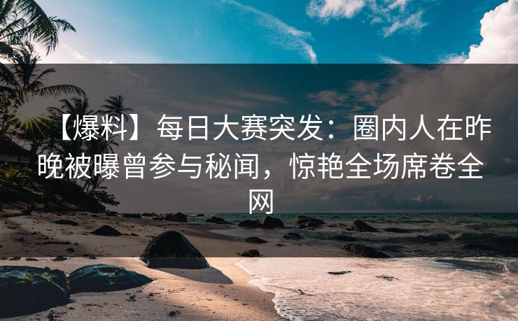 【爆料】每日大赛突发：圈内人在昨晚被曝曾参与秘闻，惊艳全场席卷全网